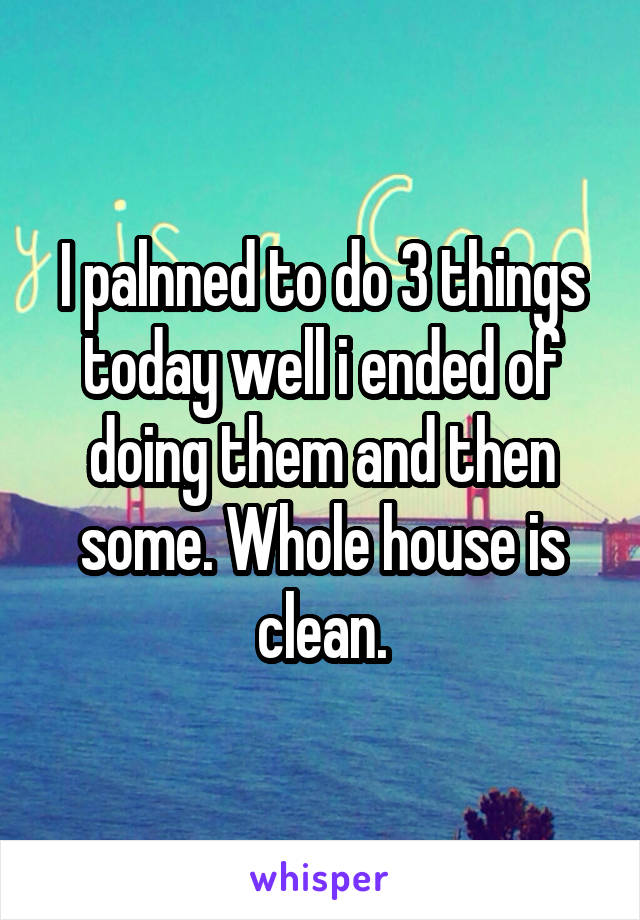 I palnned to do 3 things today well i ended of doing them and then some. Whole house is clean.