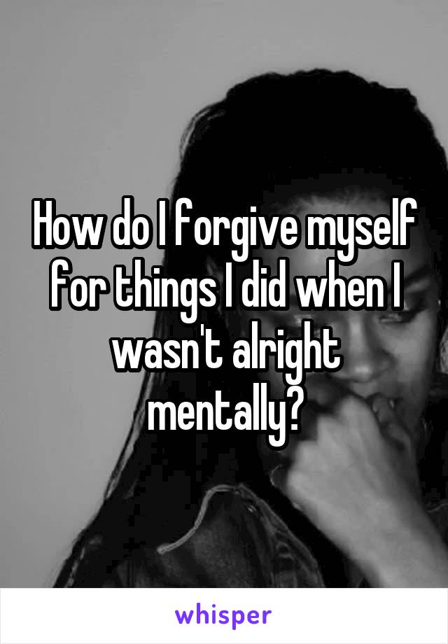 How do I forgive myself for things I did when I wasn't alright mentally?