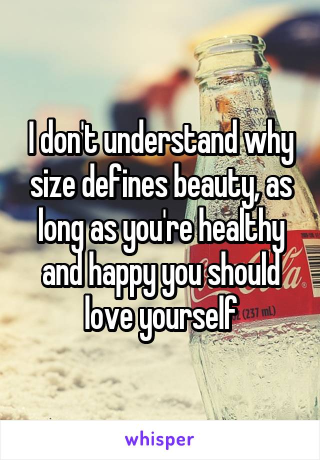I don't understand why size defines beauty, as long as you're healthy and happy you should love yourself