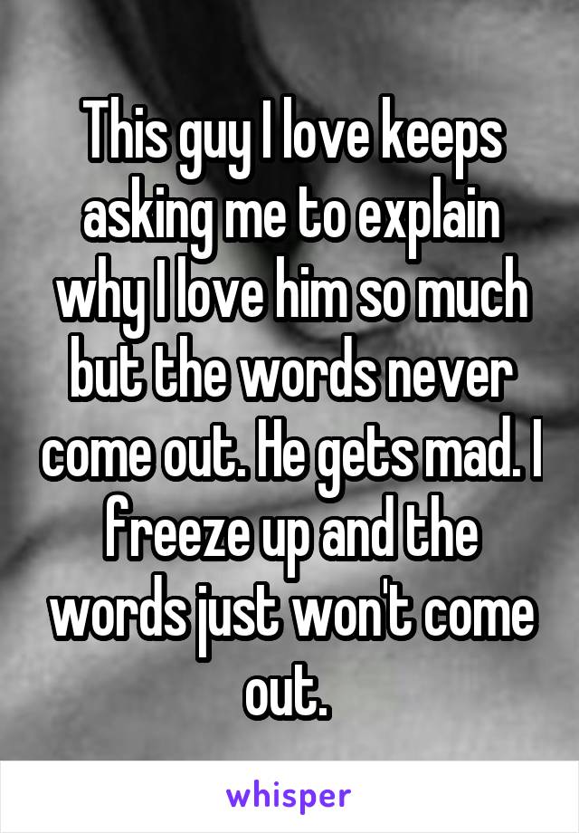 This guy I love keeps asking me to explain why I love him so much but the words never come out. He gets mad. I freeze up and the words just won't come out. 