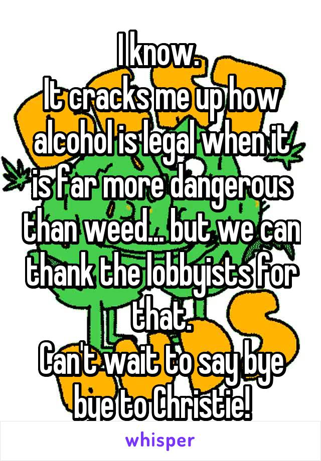 I know. 
It cracks me up how alcohol is legal when it is far more dangerous than weed... but we can thank the lobbyists for that.
Can't wait to say bye bye to Christie!