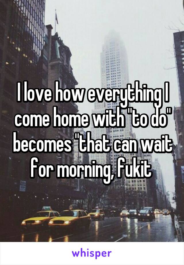 I love how everything I come home with "to do" becomes "that can wait for morning, fukit 