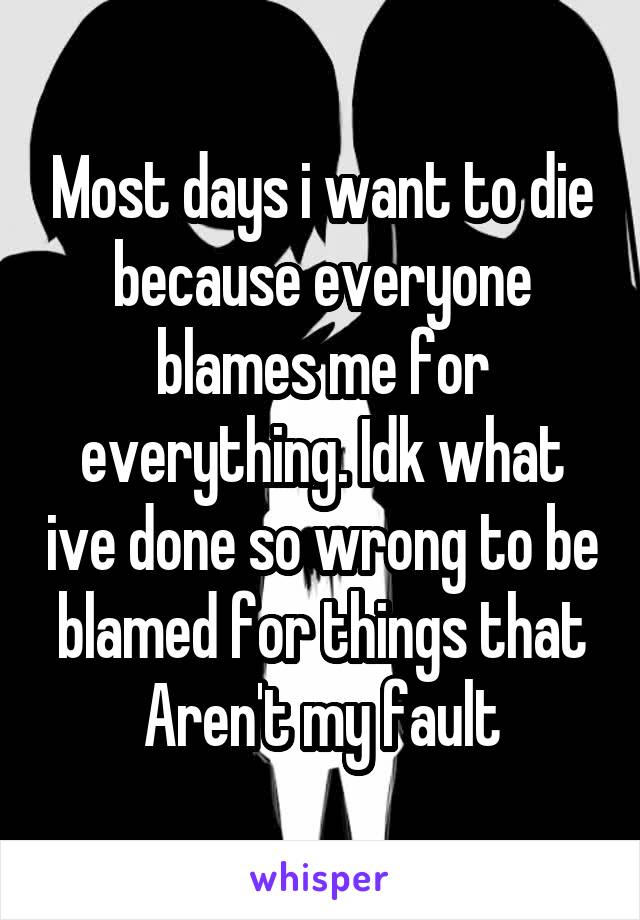 Most days i want to die because everyone blames me for everything. Idk what ive done so wrong to be blamed for things that Aren't my fault