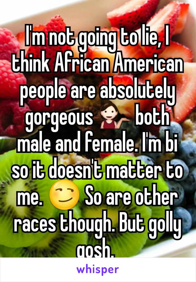 I'm not going to lie, I think African American people are absolutely gorgeous 💁 both male and female. I'm bi so it doesn't matter to me. 😏 So are other races though. But golly gosh. 