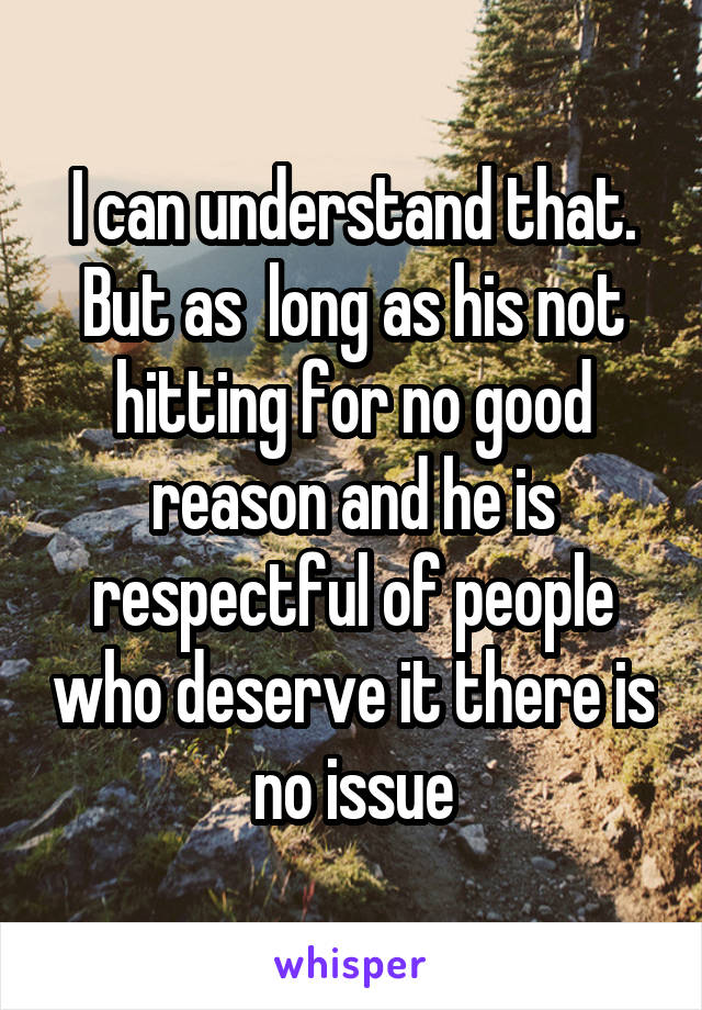 I can understand that. But as  long as his not hitting for no good reason and he is respectful of people who deserve it there is no issue