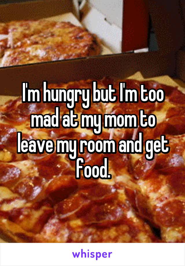 I'm hungry but I'm too mad at my mom to leave my room and get food.