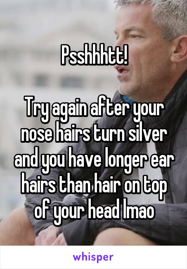 Psshhhtt!

Try again after your nose hairs turn silver and you have longer ear hairs than hair on top of your head lmao