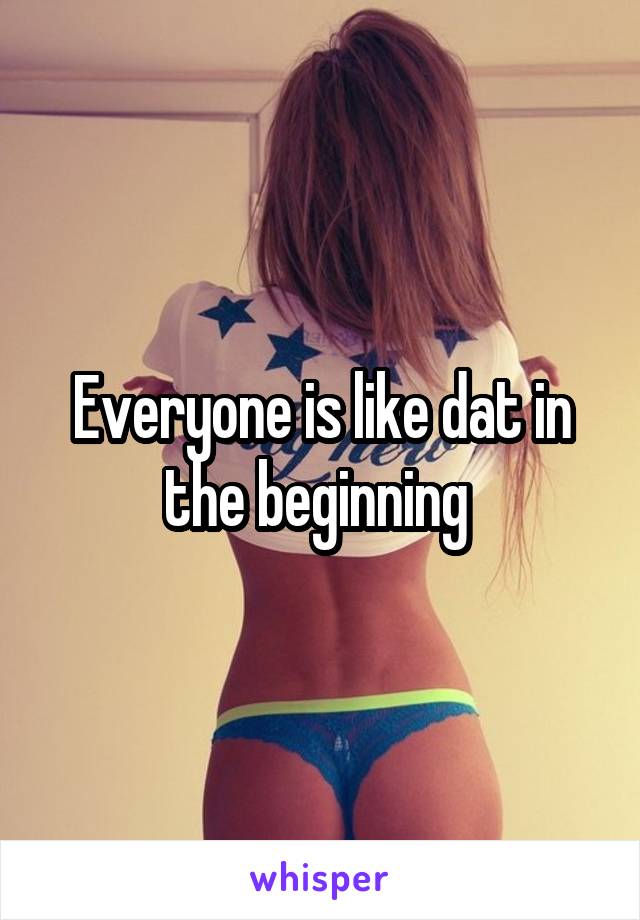 Everyone is like dat in the beginning 