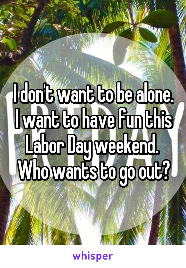 I don't want to be alone. I want to have fun this Labor Day weekend.  Who wants to go out?