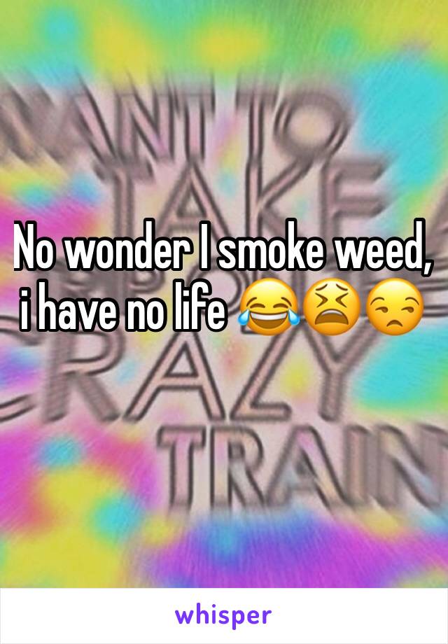 No wonder I smoke weed, i have no life 😂😫😒