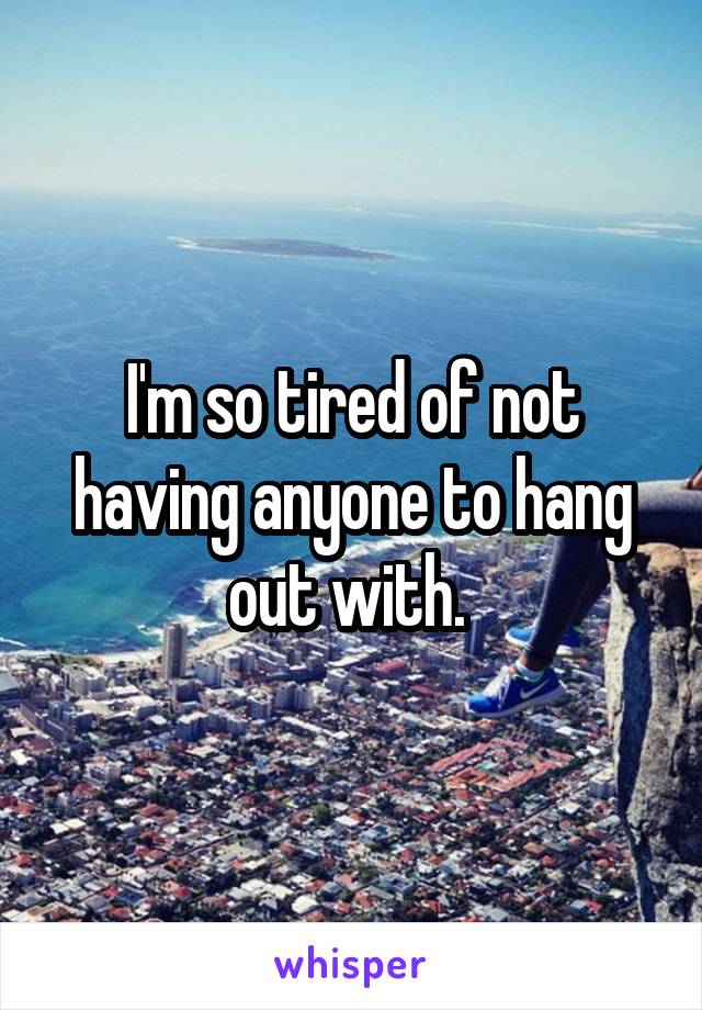 I'm so tired of not having anyone to hang out with. 