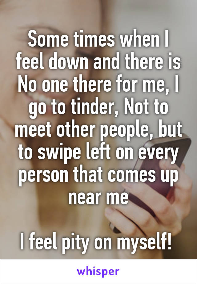 Some times when I feel down and there is No one there for me, I go to tinder, Not to meet other people, but to swipe left on every person that comes up near me

I feel pity on myself! 