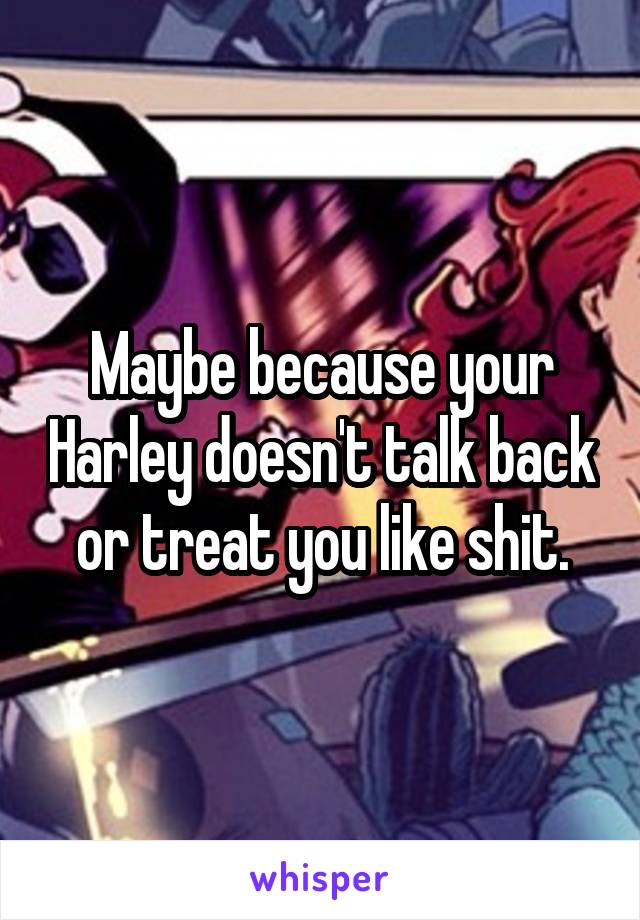 Maybe because your Harley doesn't talk back or treat you like shit.