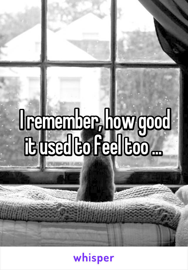 I remember, how good it used to feel too ... 