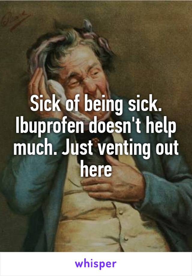 Sick of being sick. Ibuprofen doesn't help much. Just venting out here