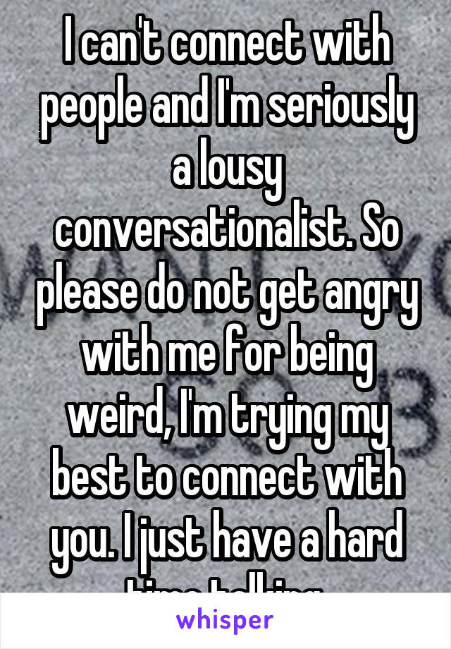 I can't connect with people and I'm seriously a lousy conversationalist. So please do not get angry with me for being weird, I'm trying my best to connect with you. I just have a hard time talking.