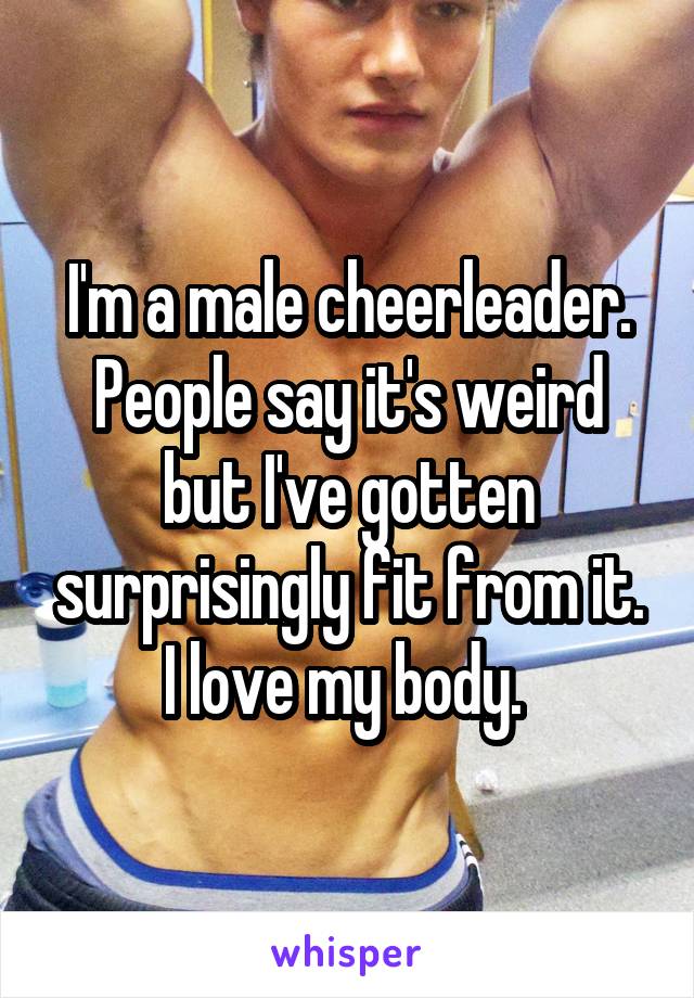 I'm a male cheerleader. People say it's weird but I've gotten surprisingly fit from it. I love my body. 