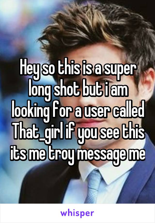 Hey so this is a super long shot but i am looking for a user called That_girl if you see this its me troy message me