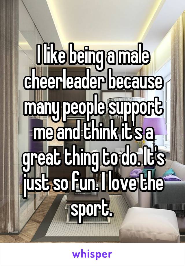 I like being a male cheerleader because many people support me and think it's a great thing to do. It's just so fun. I love the sport. 