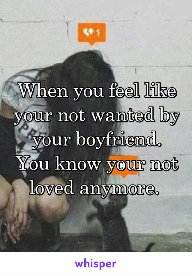 When you feel like your not wanted by your boyfriend. You know your not loved anymore. 