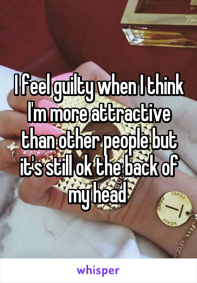I feel guilty when I think I'm more attractive than other people but it's still ok the back of my head 
