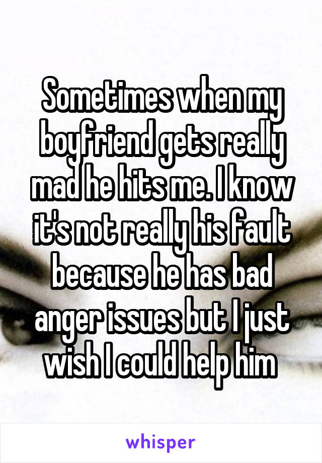 Sometimes when my boyfriend gets really mad he hits me. I know it's not really his fault because he has bad anger issues but I just wish I could help him 