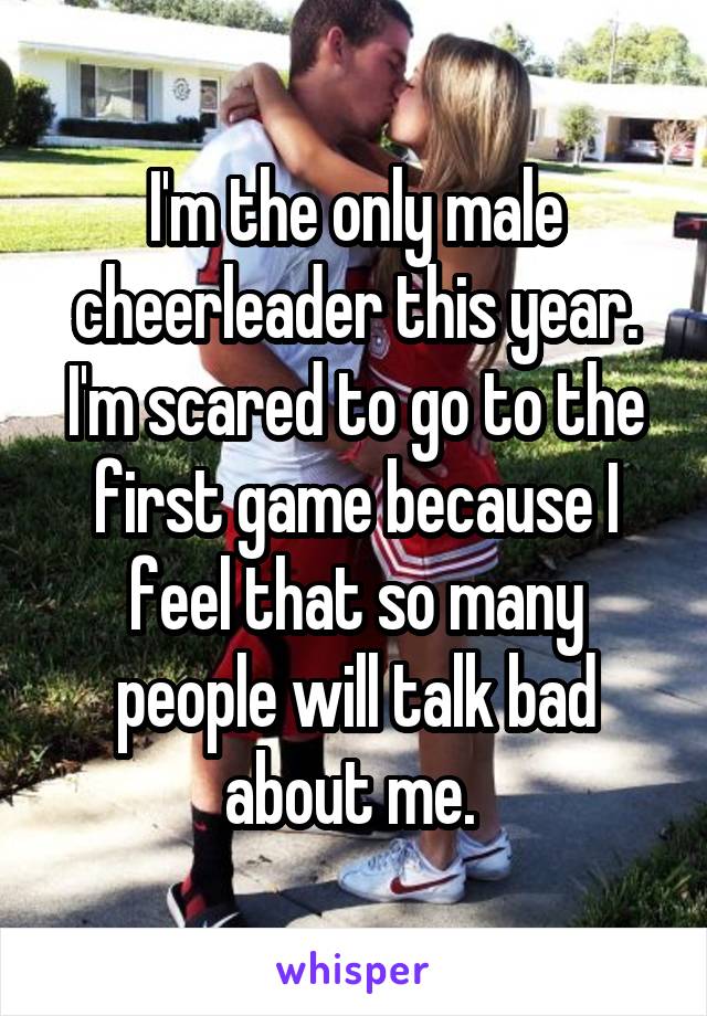 I'm the only male cheerleader this year. I'm scared to go to the first game because I feel that so many people will talk bad about me. 
