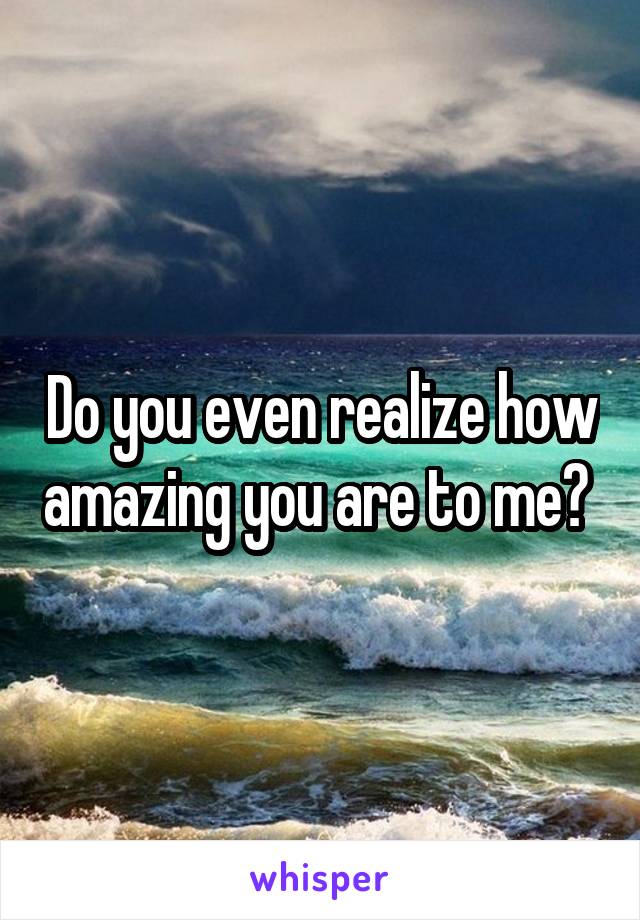Do you even realize how amazing you are to me? 