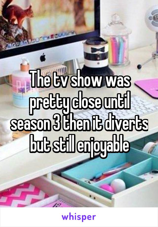 The tv show was pretty close until season 3 then it diverts but still enjoyable