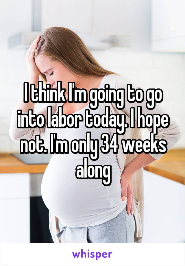I think I'm going to go into labor today. I hope not. I'm only 34 weeks along