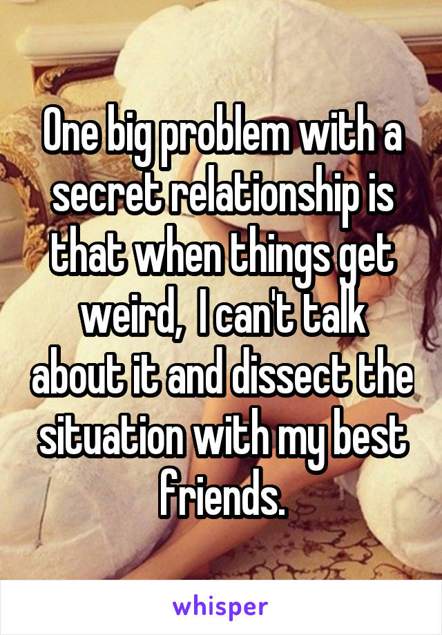 One big problem with a secret relationship is that when things get weird,  I can't talk about it and dissect the situation with my best friends.