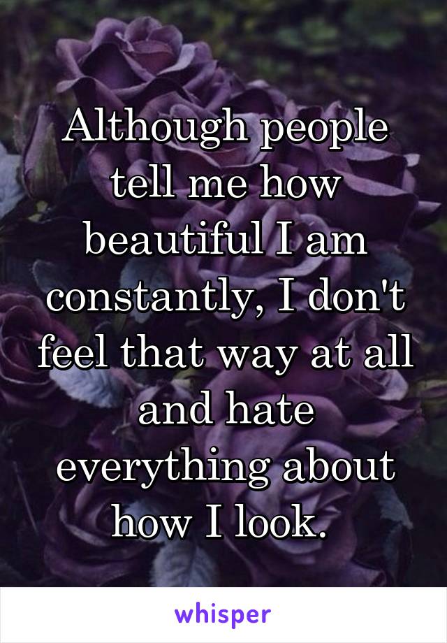 Although people tell me how beautiful I am constantly, I don't feel that way at all and hate everything about how I look. 