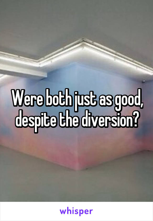 Were both just as good, despite the diversion?