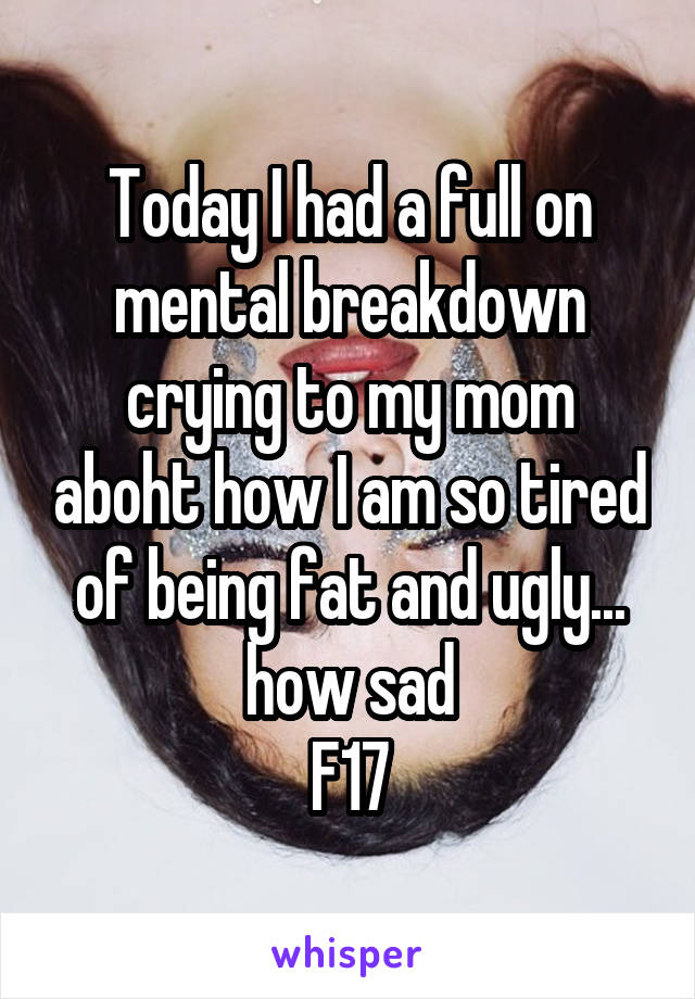 Today I had a full on mental breakdown crying to my mom aboht how I am so tired of being fat and ugly... how sad
F17