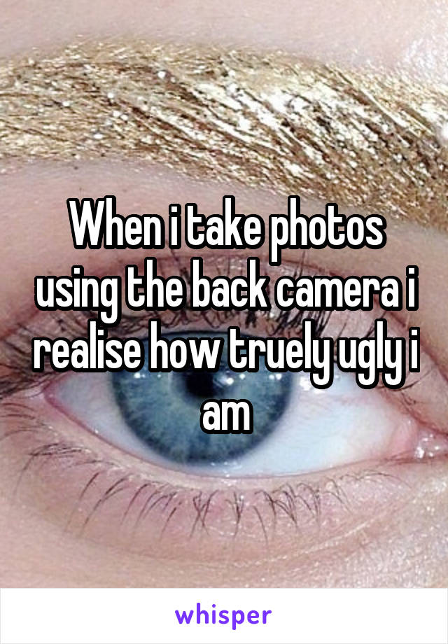 When i take photos using the back camera i realise how truely ugly i am