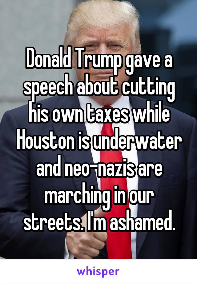 Donald Trump gave a speech about cutting his own taxes while Houston is underwater and neo-nazis are marching in our streets. I'm ashamed.