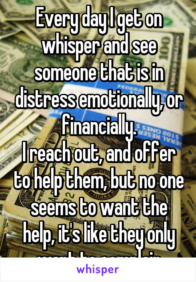 Every day I get on whisper and see someone that is in distress emotionally, or financially.
I reach out, and offer to help them, but no one seems to want the help, it's like they only want to complain