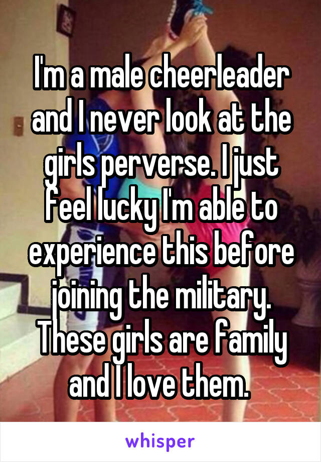 I'm a male cheerleader and I never look at the girls perverse. I just feel lucky I'm able to experience this before joining the military. These girls are family and I love them. 