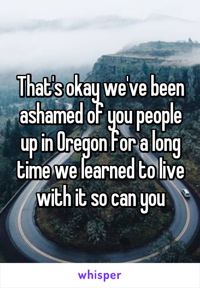 That's okay we've been ashamed of you people up in Oregon for a long time we learned to live with it so can you