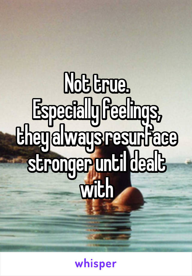 Not true.
Especially feelings, they always resurface stronger until dealt with
