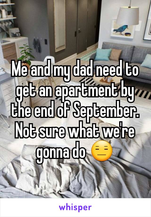 Me and my dad need to get an apartment by the end of September. Not sure what we're gonna do 😑