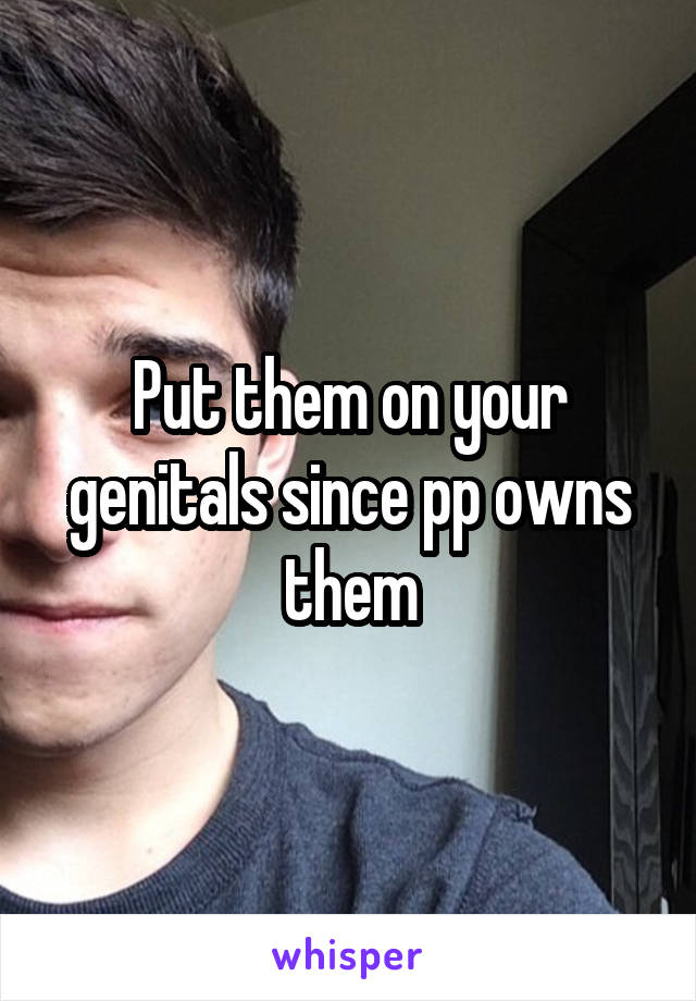 Put them on your genitals since pp owns them