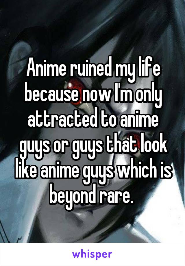 Anime ruined my life because now I'm only attracted to anime guys or guys that look like anime guys which is beyond rare. 