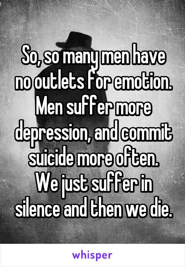 So, so many men have no outlets for emotion. Men suffer more depression, and commit suicide more often.
We just suffer in silence and then we die.