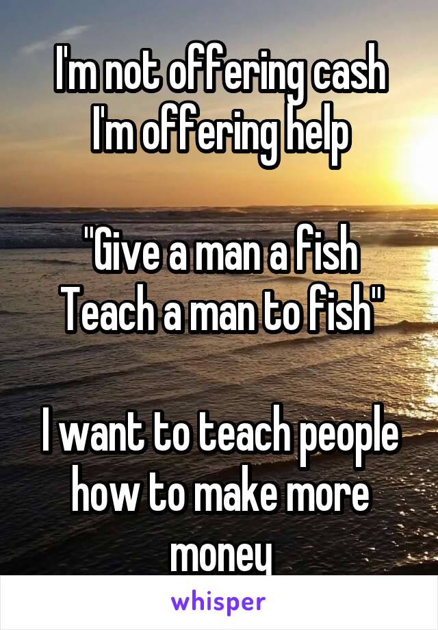 I'm not offering cash
I'm offering help

"Give a man a fish
Teach a man to fish"

I want to teach people how to make more money