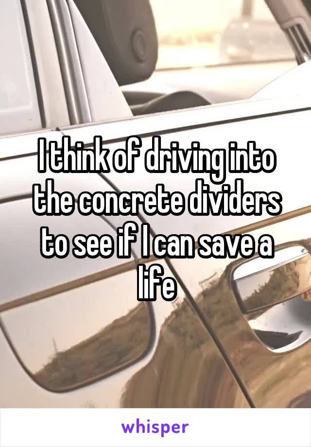 I think of driving into the concrete dividers to see if I can save a life