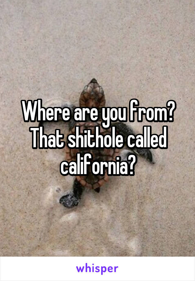 Where are you from? That shithole called california?