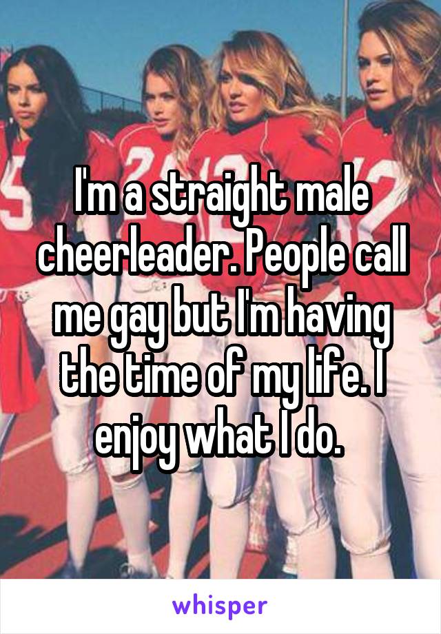 I'm a straight male cheerleader. People call me gay but I'm having the time of my life. I enjoy what I do. 
