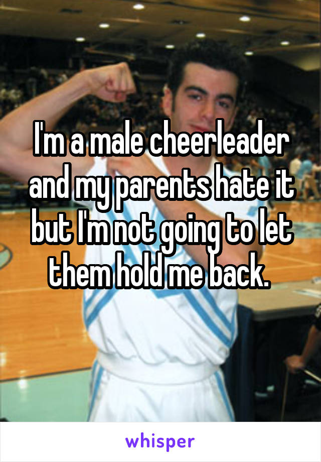 I'm a male cheerleader and my parents hate it but I'm not going to let them hold me back. 
