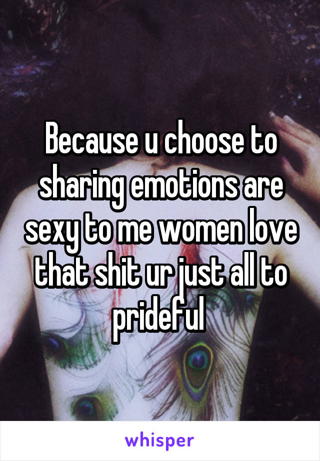 Because u choose to sharing emotions are sexy to me women love that shit ur just all to prideful 
